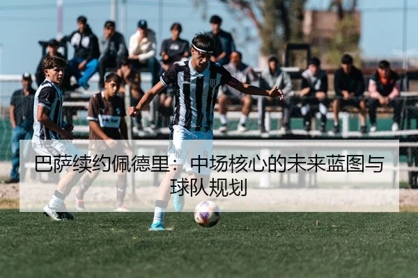 巴萨续约佩德里：中场核心的未来蓝图与球队规划