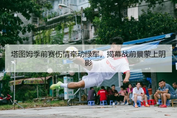 塔图姆季前赛伤情牵动绿军，揭幕战前景蒙上阴影